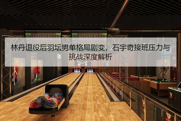 林丹退役后羽坛男单格局剧变，石宇奇接班压力与挑战深度解析